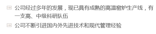 公司經(jīng)過多年的發(fā)展，現(xiàn)已具有成熟的高溫窯爐生產(chǎn)線，有一支高、中級科研隊伍